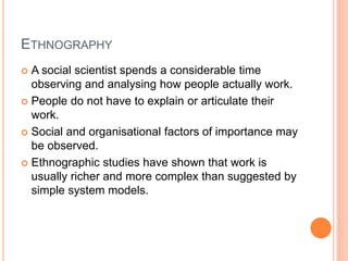 ETHNOGRAPHY
 A social scientist spends a considerable time
observing and analysing how people actually work.
 People do not have to explain or articulate their
work.
 Social and organisational factors of importance may
be observed.
 Ethnographic studies have shown that work is
usually richer and more complex than suggested by
simple system models.
 