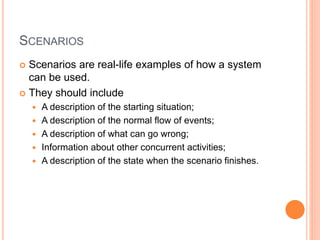 SCENARIOS
 Scenarios are real-life examples of how a system
can be used.
 They should include
 A description of the starting situation;
 A description of the normal flow of events;
 A description of what can go wrong;
 Information about other concurrent activities;
 A description of the state when the scenario finishes.
 