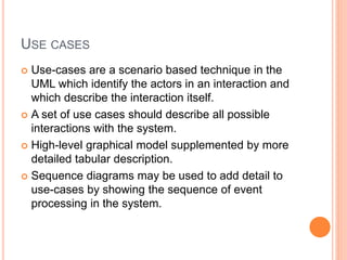 USE CASES
 Use-cases are a scenario based technique in the
UML which identify the actors in an interaction and
which describe the interaction itself.
 A set of use cases should describe all possible
interactions with the system.
 High-level graphical model supplemented by more
detailed tabular description.
 Sequence diagrams may be used to add detail to
use-cases by showing the sequence of event
processing in the system.
 