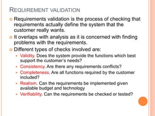 REQUIREMENT VALIDATION
 Requirements validation is the process of checking that
requirements actually define the system that the
customer really wants.
 It overlaps with analysis as it is concerned with finding
problems with the requirements.
 Different types of checks involved are:
 Validity. Does the system provide the functions which best
support the customer’s needs?
 Consistency. Are there any requirements conflicts?
 Completeness. Are all functions required by the customer
included?
 Realism. Can the requirements be implemented given
available budget and technology
 Verifiability. Can the requirements be checked or tested?
 
