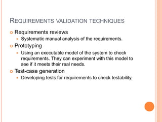 REQUIREMENTS VALIDATION TECHNIQUES
 Requirements reviews
 Systematic manual analysis of the requirements.
 Prototyping
 Using an executable model of the system to check
requirements. They can experiment with this model to
see if it meets their real needs.
 Test-case generation
 Developing tests for requirements to check testability.
 