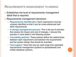 REQUIREMENTS MANAGEMENT PLANNING
 Establishes the level of requirements management
detail that is required.
 Requirements management decisions:
 Requirements identification: Each requirement must be
uniquely identified so that it can be cross-referenced with
other requirements.
 A change management process: This is the set of activities
that assess the impact and cost of changes. I discuss this
process in more detail in the following section.
 Traceability policies: These policies define the relationships
between each requirement and between the requirements
and the system design that should be recorded.
 Tool support: Tools that may be used range from specialist
requirements management systems to spreadsheets and
simple database systems.
 