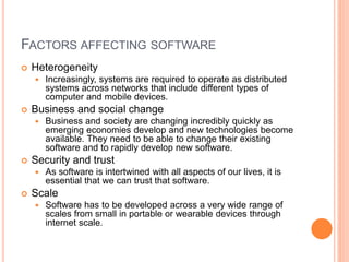 FACTORS AFFECTING SOFTWARE
 Heterogeneity
 Increasingly, systems are required to operate as distributed
systems across networks that include different types of
computer and mobile devices.
 Business and social change
 Business and society are changing incredibly quickly as
emerging economies develop and new technologies become
available. They need to be able to change their existing
software and to rapidly develop new software.
 Security and trust
 As software is intertwined with all aspects of our lives, it is
essential that we can trust that software.
 Scale
 Software has to be developed across a very wide range of
scales from small in portable or wearable devices through
internet scale.
 