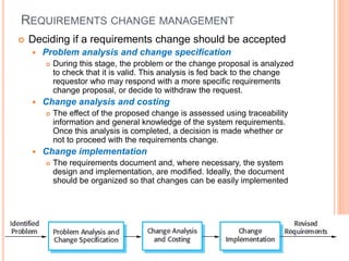 REQUIREMENTS CHANGE MANAGEMENT
 Deciding if a requirements change should be accepted
 Problem analysis and change specification
 During this stage, the problem or the change proposal is analyzed
to check that it is valid. This analysis is fed back to the change
requestor who may respond with a more specific requirements
change proposal, or decide to withdraw the request.
 Change analysis and costing
 The effect of the proposed change is assessed using traceability
information and general knowledge of the system requirements.
Once this analysis is completed, a decision is made whether or
not to proceed with the requirements change.
 Change implementation
 The requirements document and, where necessary, the system
design and implementation, are modified. Ideally, the document
should be organized so that changes can be easily implemented
 