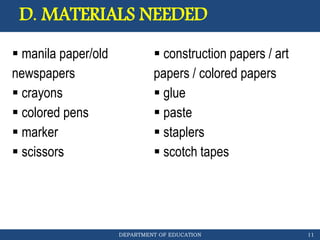 DEPARTMENT OF EDUCATION
D. MATERIALS NEEDED
11
 manila paper/old
newspapers
 crayons
 colored pens
 marker
 scissors
 construction papers / art
papers / colored papers
 glue
 paste
 staplers
 scotch tapes
 