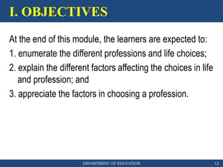 DEPARTMENT OF EDUCATION
I. OBJECTIVES
12
At the end of this module, the learners are expected to:
1. enumerate the different professions and life choices;
2. explain the different factors affecting the choices in life
and profession; and
3. appreciate the factors in choosing a profession.
 