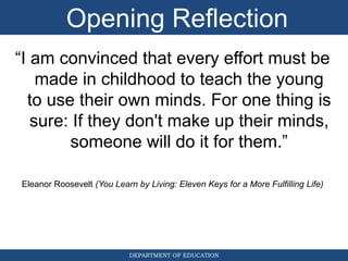 DEPARTMENT OF EDUCATION
“I am convinced that every effort must be
made in childhood to teach the young
to use their own minds. For one thing is
sure: If they don't make up their minds,
someone will do it for them.”
Eleanor Roosevelt (You Learn by Living: Eleven Keys for a More Fulfilling Life)
Opening Reflection
 