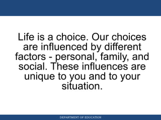 DEPARTMENT OF EDUCATION
Life is a choice. Our choices
are influenced by different
factors - personal, family, and
social. These influences are
unique to you and to your
situation.
 