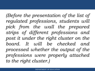 DEPARTMENT OF EDUCATION
(Before the presentation of the list of
regulated professions, students will
pick from the wall the prepared
strips of different professions and
post it under the right cluster on the
board. It will be checked and
processed whether the output of the
professions were properly attached
to the right cluster.)
 