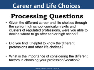 DEPARTMENT OF EDUCATION
Processing Questions
• Given the different career and life choices through
the senior high school curriculum exits and
clusters of regulated professions, were you able to
decide where to go after senior high school?
• Did you find it helpful to know the different
professions and other life choices?
• What is the importance of considering the different
factors in choosing your profession/vocation?
Career and Life Choices
 