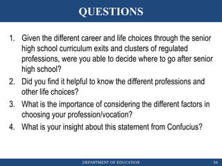 DEPARTMENT OF EDUCATION
QUESTIONS
56
1. Given the different career and life choices through the senior
high school curriculum exits and clusters of regulated
professions, were you able to decide where to go after senior
high school?
2. Did you find it helpful to know the different professions and
other life choices?
3. What is the importance of considering the different factors in
choosing your profession/vocation?
4. What is your insight about this statement from Confucius?
 