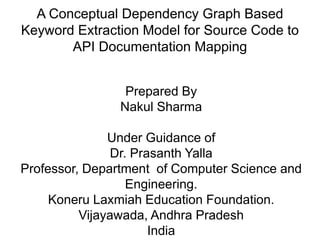 A Conceptual Dependency Graph Based
Keyword Extraction Model for Source Code to
API Documentation Mapping
Prepared By
Nakul Sharma
Under Guidance of
Dr. Prasanth Yalla
Professor, Department of Computer Science and
Engineering.
Koneru Laxmiah Education Foundation.
Vijayawada, Andhra Pradesh
India
 