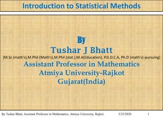 1
Introduction to Statistical Methods
By Tushar Bhatt, Assistant Professor in Mathematics, Atmiya University, Rajkot. 5/25/2020
By
Tushar J Bhatt
[M.Sc (math's),M.Phil (Math's),M.Phil (stat.),M.A(Education), P.G.D.C.A, Ph.D (math's)-pursuing)
Assistant Professor in Mathematics
Atmiya University-Rajkot
Gujarat(India)
 