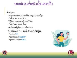 ສະທ
້ ອນຕ
່ ຫ
ົ ວຂ
້ ຍ
່ ອຍທ1
ຄາຖາມ
ການສອນແບບການທ
ົ ດລອງແມ
່ ນຫຍ
ັ ງ?
• ມຂ
ັ້ ນຕອນແນວໃດ?
• ໃຊ
້ ໃນການສອນຢ
່ ລາວໄດ
້ ບ?
• ມປະໂຫຍດແນວໃດ?
• ແມ
່ ນຫຍ
ັ ງຄ
ື ຄວາມທ
້ າທາຍ?
ກ
ຸ່ ມສ
ົ ນທະນາ(5 ານທ ສາແຕ
່ ລະກ
ຸ່ ມ):
 Ajan Ket of DTE
 Ajan Keo of EESDP
 Ajan Outhit of RIES
 
