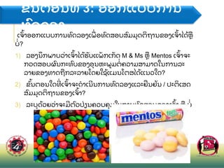 ຂ
ັ້ ນຕອນທ 3: ອອກແບບການ
ທ
ົ ດລອງ
ເຈ
ົ້ າອອກແບບການທ
ົ ດລອງເພ
ື່ ອທ
ົ ດສອບສ
ົ ມມ
ຸ ດຕ
ິ ຖານຂອງເຈ
ົ້ າໄດ
້ ຫ
ື
ບ
່ ?
1) ລອງນ
ຶ ກພາບວ
່ າເຈ
ົ້ າໄດ
້ ຮ
ັ ບແພ
ັ ກເກ
ັ ດ M & Ms ຫ
ື Mentos ເຈ
ົ້ າຈະ
ກວດສອບຜ
ົ ນກະທ
ົ ບຂອງອ
ຸ ນຫະພມຕ
່ ຄວາມສາມາດໃນການລະ
ລາຍຂອງທາດຖ
ື ກລະລາຍໂດຍໃຊ
້ ແມນໂຕສໄດ
້ ແນວໃດ?
2) ຂ
ັ້ ນຕອນໃດທ
່ ເຈ
ົ້ າຈະດາເນນການທ
ົ ດລອງແລະຢ
ື ນຢ
ັ ນ / ປະຕ
ິ ເສດ
ສ
ົ ມມ
ຸ ດຕ
ິ ຖານຂອງເຈ
ົ້ າ?
3) ລະບ
ຸ ດ
້ ວຍວ
່ າຈະມຕ
ົ ວປ
່ ຽນຄວບຄ
ຸ ມໃນການທ
ົ ດສອບຂອງເຈ
ົ້ າ ຫ
ື ບ
່
 