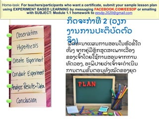 Home-task: For teachers/participants who want a certificate, submit your sample lesson plan
using EXPERIMENT BASED LEARNING by messaging FACEBOOK.COM/EESDP or emailing
with SUBJECT: Module 1.1 homework to eesdp.2020@gmail.com
ກ
ິ ດຈະກາທ 2 (ວຽກ
ງານການປະຕ
ິ ບ
ັ ດຕ
ົ ວ
ຈ
ິ ງ)
ພ
ັ ດທະນາແຜນການສອນໃນຫ
ົ ວຂ
້ ໃດ
ໜ
ຶ່ ງ ຈາກຄ
່ ມ
ື ຫ
ັ ກສດສະເພາະເລ
ື່ ອງ
ຂອງເຈ
ົ້ າໂດຍໃຊ
້ ການສອນຈາກການ
ທ
ົ ດລອງ, ອະພ
ິ ປາຍວ
່ າເຈ
ົ້ າຈະດາເນນ
ການຕາມຂ
ັ້ ນຕອນທ
ັ ງໝ
ົ ດຂອງຍ
ຸ ດ
ທະສາດການສອນນ
້ ແນວໃດ
 