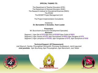 39
SPECIAL THANKS TO:
The Department of Teacher Education (DTE)
The Department of General Education (DGE)
The Research Institute for Educational Sciences (RIES)
The IFEAD
The EESDP Project Management Unit
The Project Implementation Consultants
Hosted by:
Dr. Bernadette V. Gonzales, Team Leader
Presentors:
Mr. Bounchanh (Curriculum Development Specialist)
Reactors:
Segment 1: Ajan Ket of DTE/Ajan Keo of EESDP/Ajan Outhit of RIES
Segment 2: Ajan Tavanh of DTE/ Ajan Houmphanh of RIES/ Ajan Sengkeo of DTE
Segment 3: Ajan Lamphoun of IFEAD, Ajan Vongduean of DTE, Ajan Somphone of DGE
Technical Support: (ICT/Assessment)
Joel Wayne A. Ganibe, Phoungkham Somsanith, Phonexay Soukkaseum, Jamil Lagunzad
chat panelists: Ajan Bounheng, Ajan Phouangkham, Ajan Manichanh, Joel, Nadet
 