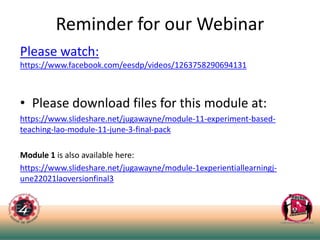 Reminder for our Webinar
Please watch:
https://www.facebook.com/eesdp/videos/1263758290694131
• Please download files for this module at:
https://www.slideshare.net/jugawayne/module-11-experiment-based-
teaching-lao-module-11-june-3-final-pack
Module 1 is also available here:
https://www.slideshare.net/jugawayne/module-1experientiallearningj-
une22021laoversionfinal3
 