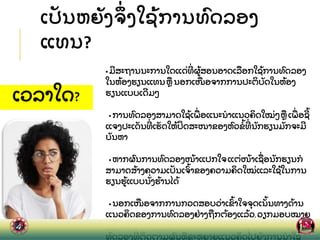 ເປ
ັ ນຫຍ
ັ ງຈ
ຶ່ ງໃຊ
້ ການທ
ົ ດລອງ
ແທນ?
• ມສະຖານນະການໃດແດ
່ ທ
່ ຜ
້ ສອນອາດເລ
ື ອກໃຊ
້ ການທ
ົ ດລອງ
ໃນຫ
້ ອງຮຽນແທນຫ
ື ນອກເໜ
ື ອຈາກການປະຕ
ິ ບ
ັ ດໃນຫ
້ ອງ
ຮຽນແບບເດມໆ
• ການທ
ົ ດລອງສາມາດໃຊ
້ ເພ
ື່ ອແນະນາແນວຄ
ິ ດໃໝ
່ ໆຫ
ື ເພ
ື່ ອຊ
້
ແຈງປະເດ
ັ ນທ
່ ເຮ
ັ ດໃຫ
້ ປ
ິ ດສະໜາຂອງຫ
ົ ວຂ
້ ທ
່ ນ
ັ ກຮຽນມ
ັ ກຈະມ
ບ
ັ ນຫາ
• ຫາກຜ
ົ ນການທ
ົ ດລອງໜ
້ າແປກໃຈແຕ
່ ໜ
້ າເຊ
ື່ ອນ
ັ ກຮຽນກ
ສາມາດສ
້ າງຄວາມເປ
ັ ນເຈ
ົ້ າຂອງຄວາມຄ
ິ ດໃໝ
່ ແລະໃຊ
້ ໃນການ
ຮຽນຮ
້ ແບບນ
ັ່ ງຮ
້ ານໄດ
້
• ນອກເໜ
ື ອຈາກການກວດສອບວ
່ າເຂ
ົ້ າໃຈຈ
ຸ ດເນ
ັ້ ນທາງດ
້ ານ
ແນວຄ
ິ ດຂອງການທ
ົ ດລອງຢ
່ າງຖ
ື ກຕ
້ ອງແລ
້ ວ,ວຽກມອບໝາຍ
ຫ
ັ ງການທ
ົ ດລອງຍ
ັ ງສາມາດຜ
ັ ກດ
ັ ນໃຫ
້ ນ
ັ ກຮຽນອະທ
ິ ບາຍການ
ທດລອງທ
່ ຕດຕາມຜນຫຂະຫຍາຍແນວຄດໄປຍງການນາໃຊ
ເວລາໃດ?
 