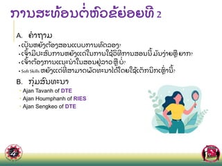 ການສະທ
້ ອນຕ
່ ຫ
ົ ວຂ
້ ຍ
່ ອຍທ 2
A. ຄາຖາມ
• ເປ
ັ ນຫຍ
ັ ງຕ
້ ອງສອນແບບການທ
ົ ດລອງ?
• ເຈ
ົ້ າມປະສ
ົ ບການຫຍ
ັ ງແດ
່ ໃນການໃຊ
້ ວ
ິ ທການສອນນ
້ ມ
ັ ນງ
່ າຍຫ
ື ຍາກ?
• ເຈ
ົ້ າຕ
້ ອງການແນະນາໃນສອນຢ
່ ລາວຫ
ື ບ
່ ?
• SoftSkills ຫຍ
ັ ງແດ
່ ທ
່ ສາມາດພ
ັ ດທະນາໄດ
້ ໂດຍໃຊ
້ ເຕ
ັ ກນ
ິ ກເຫ
ົ່ ານ
້ ?
B. ກ
ຸ່ ມສ
ົ ນທະນາ
 Ajan Tavanh of DTE
 Ajan Houmphanh of RIES
 Ajan Sengkeo of DTE
 