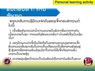 ຂ
ັ້ ນຕອນທ 1: ການ
ສ
ັ ງເກດ
ຈາກປະສ
ົ ບການຊວ
ິ ດປະຈາວ
ັ ນຂອງເຈ
ົ້ າຕອບຄາຖາມຕ
່
ໄປນ
້ :
1. ເຈ
ົ້ າເຄຍສ
ັ ງເກດບວ
່ ານ
້ າຕານລະລາຍໃນອ
ັ ດຕາທ
່ ແຕກຕ
່ າງກ
ັ ນ
ເມ
ື່ ອລະລາຍໃນຊາ / ກາແຟທ
ັ ງຮ
້ ອນແລະເຢ
ັ ນ? ເປ
ັ ນຫຍ
ັ ງຈ
ຶ່ ງເປ
ັ ນເຊ
ັ່ ນ
ນ
ັ້ ນ?
2. ລອງນ
ຶ ກພາບວ
່ າເຈ
ົ້ າລ
ື ມໃສ
່ ເກ
ື ອໃນອາຫານຂະນະປ
ຸ ງອາຫານເຈ
ົ້ າ
ຄ
ິ ດວ
່ າເວລາທ
່ ເໝາະສ
ົ ມໃນການຕ
ື່ ມເກ
ື ອເວລາໃດທ
່ ອາຫານຍ
ັ ງອ
ຸ່ ນຢ
່
ຫ
ື ຫ
ັ ງຈາກທ
່ ອາຫານເຢ
ັ ນລ
ົ ງແລ
້ ວ?ໃນກລະນທ
່ ເຈ
ົ້ າຕ
້ ອງການຮ
ັ ບ
ປະທານໃນພາຍຫ
ັ ງ
3. ລະລາຍຝ
ຸ່ ນຊ
ັ ອກໂກແລດໃນນ
ົ ມຮ
້ ອນໄດ
້ ໄວກວ
່ ານ
ົ ມເຢ
ັ ນໃນຂະນະ
ປ
ຸ ງແຕ
່ ງຊ
ັ ອກໂກແລດມ
ິ ນຄ
໌ ເຊກ ຫ
ື ຄ
ິ ດວ
່ າບ
່ ມຄວາມແຕກຕ
່ າງ?
Personal learning activity
 