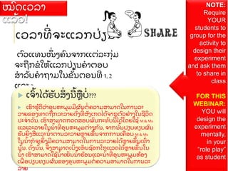 ເວລາທ
່ ຈະແລກປ
່ ຽນ
ຕ
ົ ວແທນໜ
ຶ່ ງຄ
ົ ນຈາກແຕ
່ ລະກ
ຸ່ ມ
ຈະຖ
ື ກຂໃຫ
້ ແລກປ
່ ຽນຄາຕອບ
ສາລ
ັ ບຄາຖາມໃນຂ
ັ້ ນຕອນທ 1,2
ແລະ 3
 ເຈ
ົ້ າໄດ
້ ຮ
ັ ບສ
ິ່ ງນ
້ ຫ
ື ບ
່ ???
 ເຮ
ົ າຮ
້ ດວ
່ າອ
ຸ ນຫະພມມຜ
ົ ນຕ
່ ຄວາມສາມາດໃນການລະ
ລາຍຂອງທາດຖ
ື ກລະລາຍດ
ັ່ ງທ
່ ສ
ັ ງເກດໄດ
້ ຈາກຕ
ົ ວຢ
່ າງໃນຊວ
ິ ດ
ປະຈາວ
ັ ນ. ເຮ
ົ າສາມາດກວດສອບຜ
ົ ນກະທ
ົ ບນ
້ ໄດ
້ ໂດຍໃຊ
້ M& Ms
ແລະລະລາຍໃນນ
້ າທ
່ ອ
ຸ ນຫະພມຕ
່ າງກ
ັ ນ, ຈາກນ
ັ້ ນປຽບທຽບຜ
ົ ນ
ຮ
ັ ບຍ
ິ່ ງສແລະນ
້ າຕານລະລາຍຫາຍຂ
ຶ ້ ນຈາກການເຄ
ື ອບ M & Ms
ໃນນ
້ າກຈະຍ
ິ່ ງມຄວາມສາມາດໃນການລະລາຍໄດ
້ ຫາຍຂ
ຶ ້ ນເທ
ົ່ າ
ນ
ັ້ ນ. ດ
ັ່ ງນ
ັ້ ນ, ຈ
ຶ່ ງສາມາດເບ
ິ່ ງເຫ
ັ ນຊ
ັ ອກໂກແລດໄດ
້ ຫາຍຂ
ຶ ້ ນໃນ
ນ
້ າ ເຮ
ົ າສາມາດໃຊ
້ ນ
້ າເຢ
ັ ນນ
້ າຮ
້ ອນແລະນ
້ າທ
່ ອ
ຸ ນຫະພມຫ
້ ອງ
ເພ
ື່ ອປຽບທຽບຜ
ົ ນຂອງອ
ຸ ນຫະພມຕ
່ ຄວາມສາມາດໃນການລະ
ລາຍ
ໝ
ົ ດເວລາ
ແລ
້ ວ!
NOTE:
Require
YOUR
students to
group for the
activity to
design their
experiment
and ask them
to share in
class
FOR THIS
WEBINAR:
YOU will
design the
experiment
mentally,
in your
“role play”
as student
 