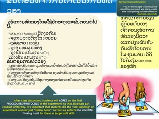 ໜ
້ າວຽກການຮຽນ
ຮ
້ ດ
້ ວຍຕ
ົ ນເອງ
ເຈ
ົ້ າຄວນເຮ
ັ ດການ
ທ
ົ ດລອງນ
້ ແລະ
ແລກປ
່ ຽນຜ
ົ ນຮ
ັ ບ
ກ
ັ ບເຮ
ົ າໂດຍການ
ໂພ?ຮບພາບ/ ວ
ິ ດ
ໂອໃນກ
ຸ່ ມfacebook
ຂອງເຮ
ົ າ
ຂ
ັ້ ນຕອນທ 4: ການດາເນນການທ
ົ ດ
ລອງ
Self learning task/Simulation
You are encouraged to conduct and
video this experiment and share results
with us by posting pictures/videos on
facebook.com/eesdp
ເຮ
ັ ດການທ
ົ ດລອງໂດຍໃຊ
້ ວ
ັ ດສະດ
ຸ ແລະຂ
ັ້ ນຕອນຕ
່ ໄປ
ນ
້ :
• M & M’s / Mentos (3 ສດຽວກ
ັ ນ)
• ຈອກປລາສຕ
ິ ກໃສ 3 ໜ
່ ວຍ
• ເຈ
້ ຍຂາວ 1 ແຜ
່ ນ
• ນ
້ າອ
ຸ ນຫະພມຫ
້ ອງ
• ນ
້ າຮ
້ ອນ(ປະມານ 50 ° C)
• ນ
້ າເຢ
ັ ນ (ປະມານ 5 ° C)
ຂ
ັ້ ນຕອນການທ
ົ ດລອງ
1.ຖອກນ
້ າເຢ
ັ ນອ
ຸ ນຫະພມຫ
້ ອງແລະນ
້ າຮ
້ ອນລ
ົ ງໃນຈອກເພ
ື່ ອໃຫ
້ ນ
້ າເລ
ິ ກ
ພທ
່ ຈະຄວບຄ
ຸ ມM&M
2.ວາງຈອກທ
ັ ງສາມເທ
ິ ງເຈ
້ ຍສຂາວ.ຂຽນວ
່ າເຢ
ັ ນ,ອ
ຸ ນຫະພມຫ
້ ອງແລະ
ຮ
້ ອນໃກ
້ ແຕ
່ ລະຈອກ
3.ວາງM&Mສດຽວກ
ັ ນໄວ
້ ສນກາງຂອງແຕ
່ ລະຈອກໃນເວລາດຽວກ
ັ ນ
ສ
ັ ງເກດປະມານ1 ນາທ
After class discussion, students will AGREE on the final
PROCEDURES/PROTOCOLS of the experiment so that all groups can
conduct uniformly. It’s important that students did the “pre-planning” of
experiment and not just “follow book” so that we enforce the scientific
thinking habit for them as target soft skill.
 