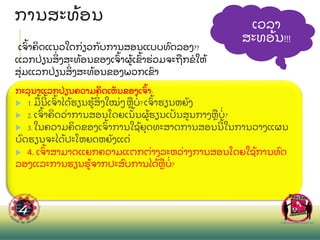 ການສະທ
້ ອນ
ເວລາ
ສະທອ
້ ນ!!!
ເຈ
ົ້ າຄ
ິ ດແນວໃດກ
່ ຽວກ
ັ ບການສອນແບບທ
ົ ດລອງ??
ແລກປ
່ ຽນສ
ິ່ ງສະທ
້ ອນຂອງເຈ
ົ້ າຜ
້ ເຂ
ົ້ າຮ
່ ວມຈະຖ
ື ກຂໃຫ
້
ສ
ຸ່ ມແລກປ
່ ຽນສ
ິ່ ງສະທ
້ ອນຂອງພວກເຂ
ົ າ
ກະລ
ຸ ນາແລກປ
່ ຽນຄວາມຄ
ິ ດເຫ
ັ ນຂອງເຈ
ົ້ າ:
 1.ມ
ື ້ ນ
້ ເຈ
ົ້ າໄດ
້ ຮຽນຮ
້ ສ
ິ່ ງໃໝ
່ ໆຫ
ື ບ
່ ?ເຈ
ົ້ າຮຽນຫຍ
ັ ງ
 2.ເຈ
ົ້ າຄ
ິ ດວ
່ າການສອນໂດຍເນ
ັ້ ນຜ
້ ຮຽນເປ
ັ ນສນກາງຫ
ື ບ
່ ?
 3.ໃນຄວາມຄ
ິ ດຂອງເຈ
ົ້ າການໃຊ
້ ຍ
ຸ ດທະສາດການສອນນ
້ ໃນການວາງແຜນ
ບ
ົ ດຮຽນຈະໄດ
້ ປະໂຫຍດຫຍ
ັ ງແດ
່
 4. ເຈ
ົ້ າສາມາດແຍກຄວາມແຕກຕ
່ າງລະຫວ
່ າງການສອນໂດຍໃຊ
້ ການທ
ົ ດ
ລອງແລະການຮຽນຮ
້ ຈາກປະສ
ົ ບການໄດ
້ ຫ
ື ບ
່ ?
 