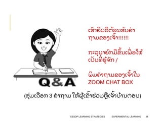 EESDP LEARNING STRATEGIES EXPERIMENTAL LEARNING 38
ເຮ
ົ າຍ
ິ ນດຕ
້ ອນຮ
ັ ບຄາ
ຖາມຂອງເຈ
ົ້ າ!!!!!!
ກະລ
ຸ ນາຍ
ົ ກມ
ື ຂ
ຶ ້ ນເພ
ື່ ອໃຫ
້
ເປ
ັ ນທ
່ ຮ
້ ຈ
ັ ກ /
ພ
ິ ມຄາຖາມຂອງເຈ
ົ້ າໃນ
ZOOM CHAT BOX
(ສ
ຸ່ ມເລ
ື ອກ 3 ຄາຖາມ ໃຫ
້ ຜ
້ ເຂ
ົ້ າຮ
່ ວມຫ
ື ເຈ
ົ້ າບ
້ ານຕອບ)
 