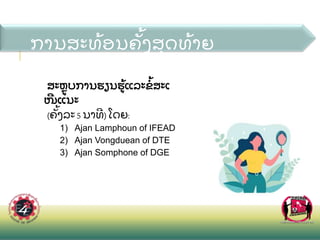 ການສະທ
້ ອນຄ
ັ້ ງສ
ຸ ດທ
້ າຍ
ສະຫບການຮຽນຮ
້ ແລະຂ
້ ສະເ
ໜແນະ
(ຄ
ັ້ ງລະ5 ນາທ)ໂດຍ:
1) Ajan Lamphoun of IFEAD
2) Ajan Vongduean of DTE
3) Ajan Somphone of DGE
 