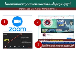 FACEBOOK.COM / EESDP
ໃນການສາມະນາທາງອອນລາຍພວກເຮ
ົ າຈະນາໃຊ
້ ຊ
່ ອງທາງເຫ
ົ່ ານ
້
ທາງ ທາງເຟສບ
ຸ ກ
ອເມວທ
່ ໃຊ
້ ງານ ບວກກ
ັ ບ Google Docs / ແບບຟອມ / ຈໂມນ
ິ
ເຕ monitor facebook.com/eesdp ສາລ
ັ ບ LINKS ທ
່ ສາຄ
ັ ນ
ຄາເຕ
ື ອນ: ມອດ ໄມໃວ
້ (MUTE) "MIC" ແຕ
່ ເປດ "ກ
້ ອງ"
1 2
3
 