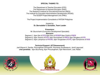 40
SPECIAL THANKS TO:
The Department of Teacher Education (DTE)
The Department of General Education (DGE)
The Research Institute for Educational Sciences (RIES)
The Institute for Education Administrators Development (IFEAD)
The EESDP Project Management Unit (PMU)
The Project Implementation Consultants of INTEM Philippines
Hosted by:
Dr. Bernadette V. Gonzales, Team Leader
Presentors:
Mr. Bounchanh (Curriculum Development Specialist)
Reactors:
Segment 1: Ajan Ket of DTE/Ajan Keo of EESDP/Ajan Outhit of RIES
Segment 2: Ajan Tavanh of DTE/ Ajan Houmphanh of RIES/ Ajan Sengkeo of DTE
Segment 3: Ajan Lamphoun of IFEAD, Ajan Vongduean of DTE, Ajan Somphone of DGE
Technical Support: (ICT/Assessment)
Joel Wayne A. Ganibe, Phoungkham Somsanith, Phonexay Soukkaseum, Jamil Lagunzad
chat panelists: Ajan Bounheng, Ajan Phouangkham, Ajan Manichanh, Joel, Nadet
 