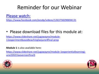 Reminder for our Webinar
Please watch:
https://www.facebook.com/eesdp/videos/1263758290694131
• Please download files for this module at:
https://www.slideshare.net/jugawayne/module-
11experimentbasedteachinglaojune4final-prep
Module 1 is also available here:
https://www.slideshare.net/jugawayne/module-1experientiallearningj-
une22021laoversionfinal3
 
