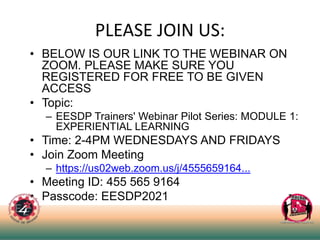 PLEASE JOIN US:
• BELOW IS OUR LINK TO THE WEBINAR ON
ZOOM. PLEASE MAKE SURE YOU
REGISTERED FOR FREE TO BE GIVEN
ACCESS
• Topic:
– EESDP Trainers' Webinar Pilot Series: MODULE 1:
EXPERIENTIAL LEARNING
• Time: 2-4PM WEDNESDAYS AND FRIDAYS
• Join Zoom Meeting
– https://us02web.zoom.us/j/4555659164...
• Meeting ID: 455 565 9164
• Passcode: EESDP2021
 