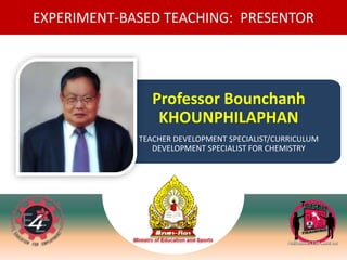 EXPERIMENT-BASED TEACHING: PRESENTOR
Professor Bounchanh
KHOUNPHILAPHAN
TEACHER DEVELOPMENT SPECIALIST/CURRICULUM
DEVELOPMENT SPECIALIST FOR CHEMISTRY
 