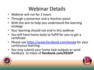 Webinar Details
• Webinar will run for 2 hours
• Through a presentor and a reaction panel
• With the aim to help you understand the learning
strategy
• Your learning should not end in this webinar
• You will have home tasks to fulfill for you to get a
certificate
• Please use https://www.facebook.com/eesdp for your
continuous learning.
• You may submit your home task outputs or send
feedback to Inbox of facebook.com/EESDP
 