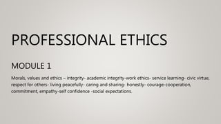 PROFESSIONAL ETHICS
MODULE 1
Morals, values and ethics – integrity- academic integrity-work ethics- service learning- civic virtue,
respect for others- living peacefully- caring and sharing- honestly- courage-cooperation,
commitment, empathy-self confidence -social expectations.
 