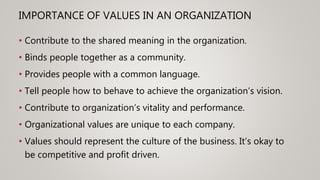 IMPORTANCE OF VALUES IN AN ORGANIZATION
• Contribute to the shared meaning in the organization.
• Binds people together as a community.
• Provides people with a common language.
• Tell people how to behave to achieve the organization’s vision.
• Contribute to organization’s vitality and performance.
• Organizational values are unique to each company.
• Values should represent the culture of the business. It’s okay to
be competitive and profit driven.
 