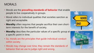 MORALS
• Morals are the prevailing standards of behavior that enable
people to live cooperatively in groups.
• Moral refers to individual qualities that societies sanction as
right and acceptable.
• Morality often requires that people sacrifice their own short-
term interests for the benefit of society.
• Morality describes the particular values of a specific group at
a specific point in time.
• So, morals are the principles that guide individual conduct
within society.
• Morals may change over time, they remain the standards of
behavior that we use to judge right and wrong.
 