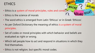 ETHICS
• Ethics is a system of moral principles, rules and conduct.
• Ethics is the science of morals
• The word ethics is emerged from Latin ‘Ethicus’ or in Greek ‘Ethicos’.
• As per Oxford Dictionary the meaning of ethics is a system of moral
principles.
• Set of codes or moral principles with which behavior and beliefs are
evaluated as right or wrong.
• Which tell people how to act and respond in situations in which they
find themselves.
• Ethics is not religion, but specific moral codes.
 