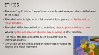 ETHICS
• The terms ‘right’, ‘fair’ or ‘proper’ are commonly used to express the social behavior
of the people
• The beliefs what is right, what is fair and what is proper are our beliefs and our
moral standards.
• The beliefs differ from individual to individual, place to place and time to time.
• What is right in one place or situation may be wrong in other situation.
• The moral standards also differ based on moral value an
individual attaches.
• Any action can be termed good or right or bad or wrong are
relative and moral judgments
 