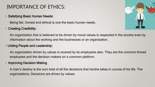 IMPORTANCE OF ETHICS:
• Satisfying Basic Human Needs:
Being fair, honest and ethical is one the basic human needs.
• Creating Credibility:
An organization that is believed to be driven by moral values is respected in the society even by
information about the working and the businesses or an organization.
• Uniting People and Leadership:
An organization driven by values is revered by its employees also. They are the common thread
employees and the decision makers on a common platform.
• Improving Decision Making
A man’s destiny is the sum total of all the decisions that he/she takes in course of his life. The
organizations. Decisions are driven by values.
 