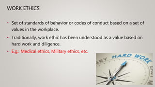WORK ETHICS
• Set of standards of behavior or codes of conduct based on a set of
values in the workplace.
• Traditionally, work ethic has been understood as a value based on
hard work and diligence.
• E.g.: Medical ethics, Military ethics, etc.
 