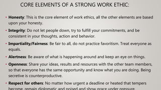 CORE ELEMENTS OF A STRONG WORK ETHIC:
• Honesty: This is the core element of work ethics, all the other elements are based
upon your honesty.
• Integrity: Do not let people down, try to fulfill your commitments, and be
consistent in your thoughts, action and behavior.
• Impartiality/Fairness: Be fair to all, do not practice favoritism. Treat everyone as
equals.
• Alertness: Be aware of what is happening around and keep an eye on things.
• Openness: Share your ideas, results and resources with the other team members,
so that everyone has the same opportunity and know what you are doing. Being
secretive is counterproductive.
• Respect for others: No matter how urgent a deadline or heated that tempers
 