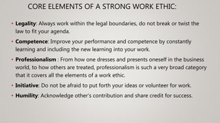 • Legality: Always work within the legal boundaries, do not break or twist the
law to fit your agenda.
• Competence: Improve your performance and competence by constantly
learning and including the new learning into your work.
• Professionalism : From how one dresses and presents oneself in the business
world, to how others are treated, professionalism is such a very broad category
that it covers all the elements of a work ethic.
• Initiative: Do not be afraid to put forth your ideas or volunteer for work.
• Humility: Acknowledge other’s contribution and share credit for success.
CORE ELEMENTS OF A STRONG WORK ETHIC:
 