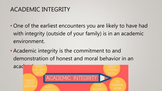 ACADEMIC INTEGRITY
• One of the earliest encounters you are likely to have had
with integrity (outside of your family) is in an academic
environment.
• Academic integrity is the commitment to and
demonstration of honest and moral behavior in an
academic setting.
 