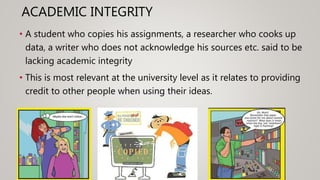 ACADEMIC INTEGRITY
• A student who copies his assignments, a researcher who cooks up
data, a writer who does not acknowledge his sources etc. said to be
lacking academic integrity
• This is most relevant at the university level as it relates to providing
credit to other people when using their ideas.
 