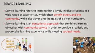 SERVICE LEARNING
• Service-learning refers to learning that actively involves students in a
wide range of experiences, which often benefit others and the
community, while also advancing the goals of a given curriculum.
• Service-learning is an educational approach that combines learning
objectives with community service in order to provide a realistic and
progressive learning experience while meeting societal needs.
 