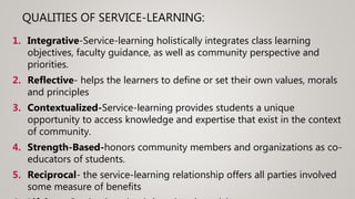 QUALITIES OF SERVICE-LEARNING:
1. Integrative-Service-learning holistically integrates class learning
objectives, faculty guidance, as well as community perspective and
priorities.
2. Reflective- helps the learners to define or set their own values, morals
and principles
3. Contextualized-Service-learning provides students a unique
opportunity to access knowledge and expertise that exist in the context
of community.
4. Strength-Based-honors community members and organizations as co-
educators of students.
5. Reciprocal- the service-learning relationship offers all parties involved
some measure of benefits
 