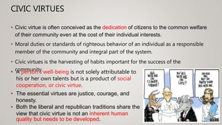 CIVIC VIRTUES
• Civic virtue is often conceived as the dedication of citizens to the common welfare
of their community even at the cost of their individual interests.
• Moral duties or standards of righteous behavior of an individual as a responsible
member of the community and integral part of the system.
• Civic virtues is the harvesting of habits important for the success of the
community.
• A person’s well-being is not solely attributable to
his or her own talents but is a product of social
cooperation, or civic virtue.
• The essential virtues are justice, courage, and
honesty.
• Both the liberal and republican traditions share the
view that civic virtue is not an inherent human
quality but needs to be developed.
 